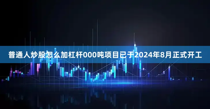普通人炒股怎么加杠杆000吨项目已于2024年8月正式开工