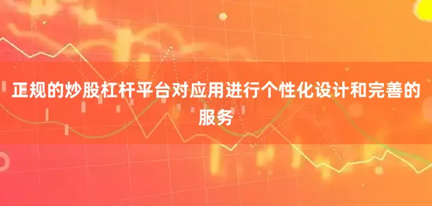 正规的炒股杠杆平台对应用进行个性化设计和完善的服务