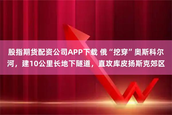 股指期货配资公司APP下载 俄“挖穿”奥斯科尔河，建10公里长地下隧道，直攻库皮扬斯克郊区