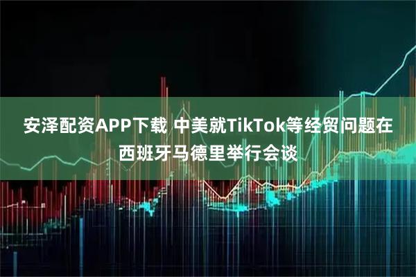 安泽配资APP下载 中美就TikTok等经贸问题在西班牙马德里举行会谈