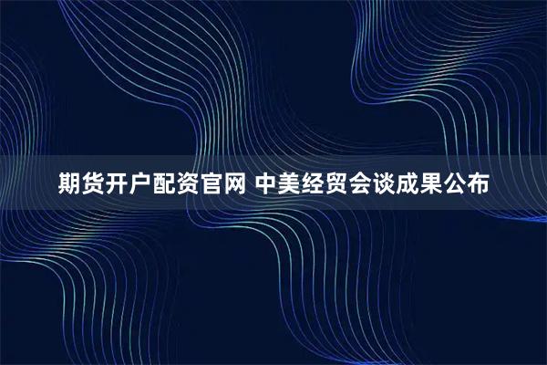 期货开户配资官网 中美经贸会谈成果公布