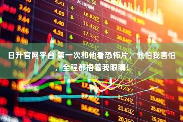 日升官网平台 第一次和他看恐怖片，他怕我害怕，全程都捂着我眼睛！