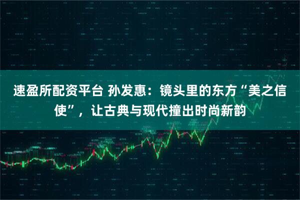 速盈所配资平台 孙发惠：镜头里的东方“美之信使”，让古典与现代撞出时尚新韵