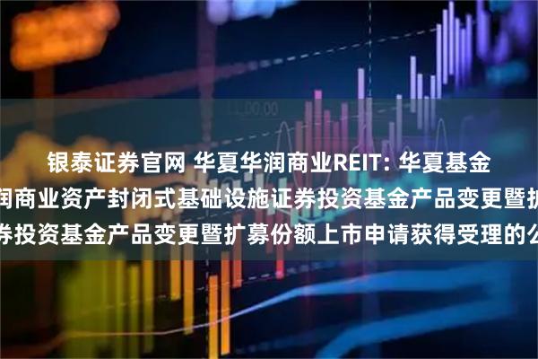 银泰证券官网 华夏华润商业REIT: 华夏基金管理有限公司关于华夏华润商业资产封闭式基础设施证券投资基金产品变更暨扩募份额上市申请获得受理的公告