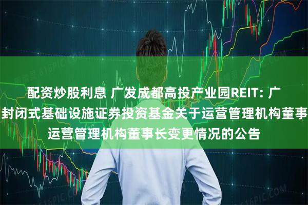 配资炒股利息 广发成都高投产业园REIT: 广发成都高投产业园封闭式基础设施证券投资基金关于运营管理机构董事长变更情况的公告
