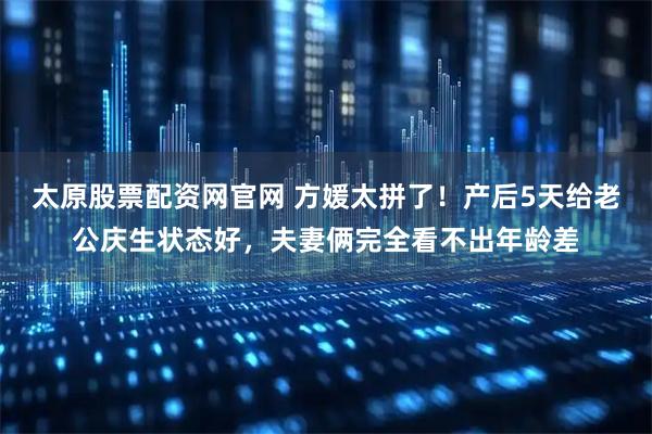 太原股票配资网官网 方媛太拼了!产后5天给老公庆生状态好,夫妻俩完全看不出年龄差
