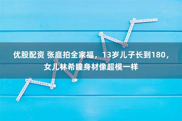 优股配资 张庭拍全家福,13岁儿子长到180,女儿林希瞳身材像超模一样