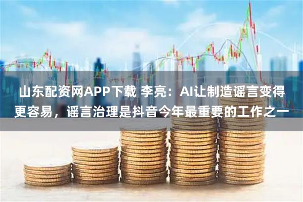 山东配资网APP下载 李亮：AI让制造谣言变得更容易，谣言治理是抖音今年最重要的工作之一