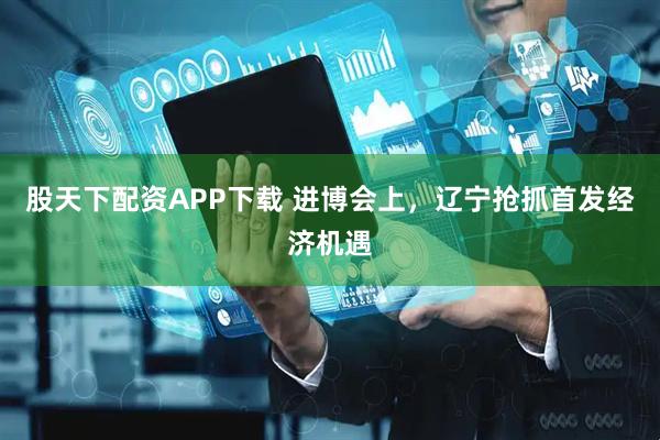 股天下配资APP下载 进博会上，辽宁抢抓首发经济机遇