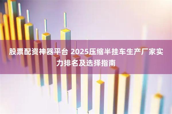 股票配资神器平台 2025压缩半挂车生产厂家实力排名及选择指南