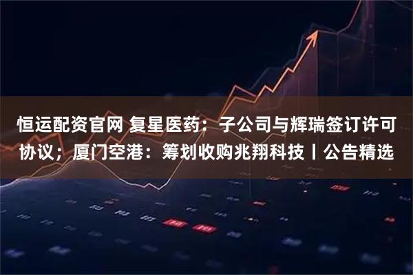 恒运配资官网 复星医药：子公司与辉瑞签订许可协议；厦门空港：筹划收购兆翔科技丨公告精选