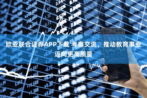 欧亚联合证券APP下载 考察交流，推动教育事业迈向更高质量