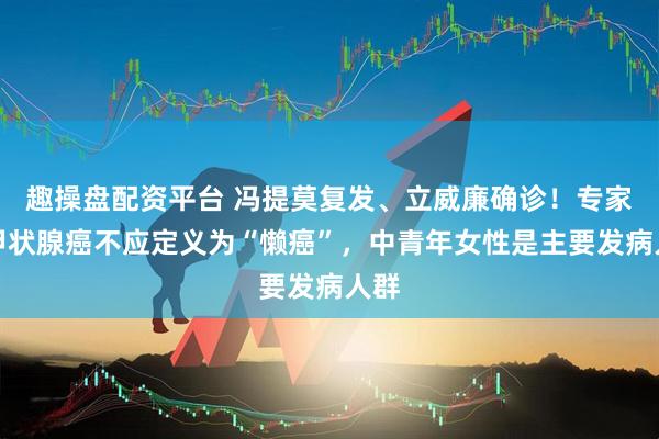 趣操盘配资平台 冯提莫复发、立威廉确诊！专家：甲状腺癌不应定义为“懒癌”，中青年女性是主要发病人群