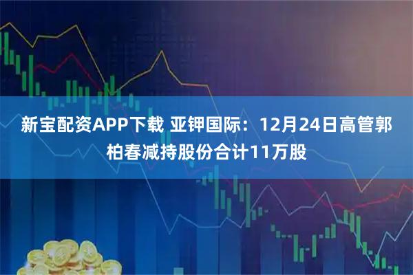 新宝配资APP下载 亚钾国际：12月24日高管郭柏春减持股份合计11万股