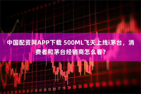 中国配资网APP下载 500ML飞天上线i茅台，消费者和茅台经销商怎么看？
