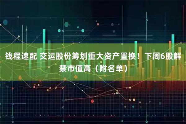 钱程速配 交运股份筹划重大资产置换！下周6股解禁市值高（附名单）