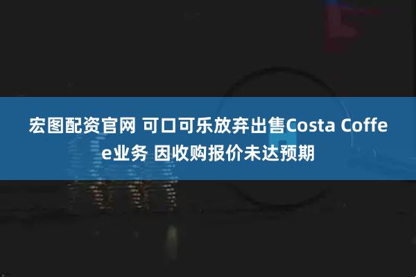 宏图配资官网 可口可乐放弃出售Costa Coffee业务 因收购报价未达预期