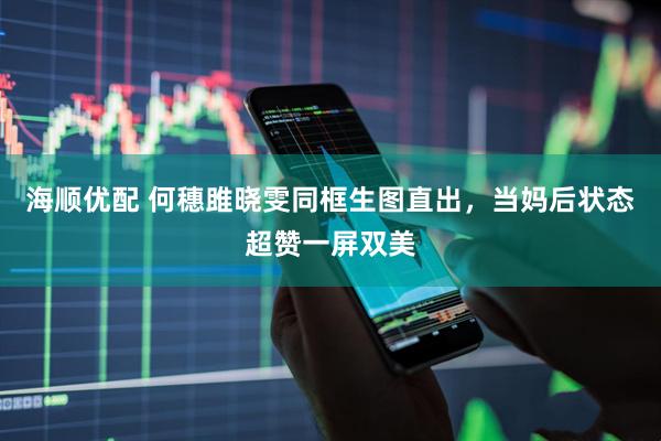 海顺优配 何穗雎晓雯同框生图直出，当妈后状态超赞一屏双美