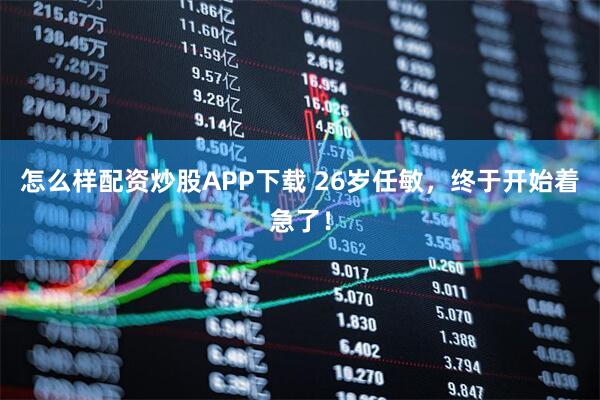 怎么样配资炒股APP下载 26岁任敏，终于开始着急了！