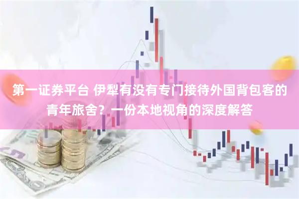 第一证券平台 伊犁有没有专门接待外国背包客的青年旅舍？一份本地视角的深度解答