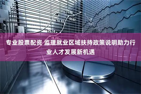 专业股票配资 监理就业区域扶持政策说明助力行业人才发展新机遇
