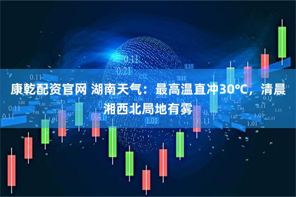 康乾配资官网 湖南天气：最高温直冲30℃，清晨湘西北局地有雾