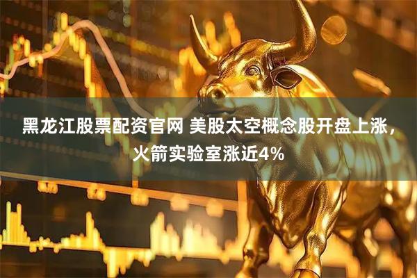 黑龙江股票配资官网 美股太空概念股开盘上涨,火箭实验室涨近4%
