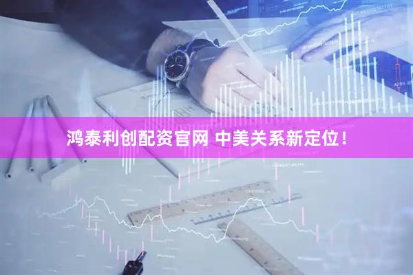鸿泰利创配资官网 中美关系新定位！