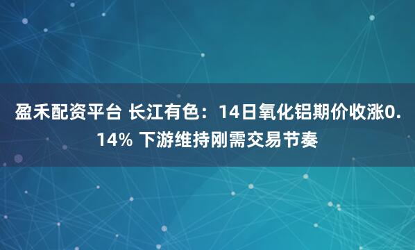 盈禾配资平台 长江有色：14日氧化铝期价收涨0.14% 下游维持刚需交易节奏