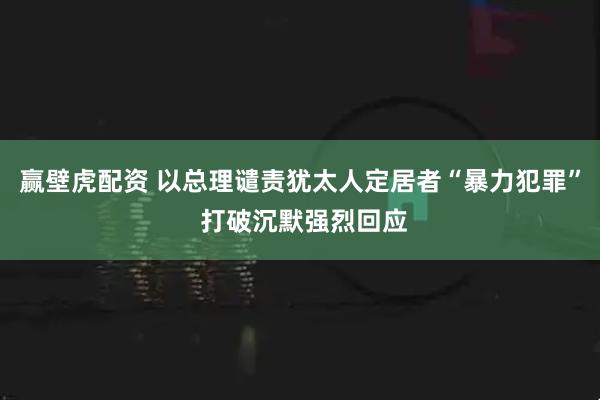 赢壁虎配资 以总理谴责犹太人定居者“暴力犯罪” 打破沉默强烈回应
