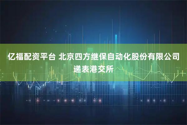 亿福配资平台 北京四方继保自动化股份有限公司递表港交所
