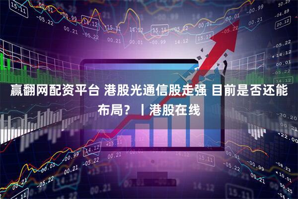 赢翻网配资平台 港股光通信股走强 目前是否还能布局？丨港股在线