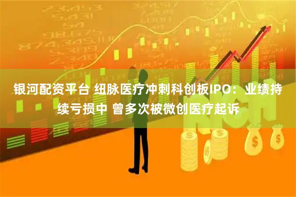 银河配资平台 纽脉医疗冲刺科创板IPO：业绩持续亏损中 曾多次被微创医疗起诉