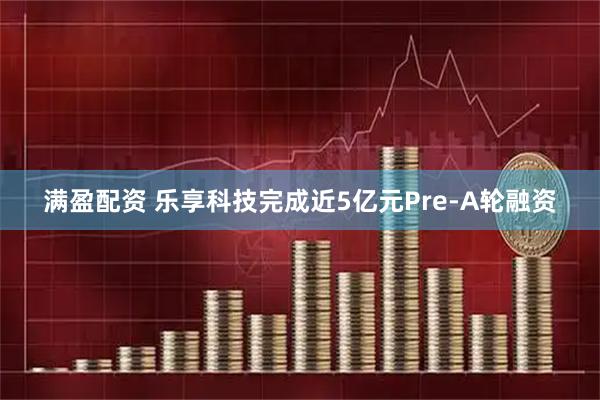 满盈配资 乐享科技完成近5亿元Pre-A轮融资